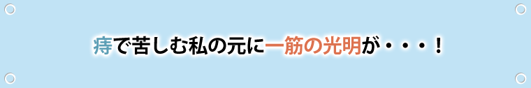 痔で苦しむ私のもとに、一筋の光明が…！