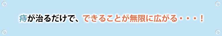 痔が治るだけで、できることが無限に広がる…！
