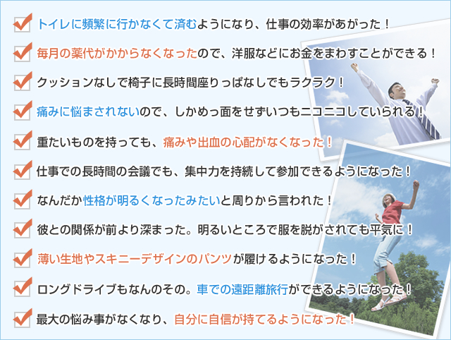 ☑　トイレに頻繁に行かなくて済むようになり、仕事の効率があがった！
☑　毎月の薬代がかからなくなったので、洋服などにお金をまわすことができる！
☑　クッションなしで椅子に長時間座りっぱなしでもラクラク！
☑　痛みに悩まされないので、しかめっ面をせずいつもニコニコしていられる！<br />
☑　重たいものを持っても、痛みや出血の心配がなくなった！
☑　仕事での長時間の会議でも、集中力を持続して参加できるようになった！
☑　なんだか性格が明るくなったみたいと周りから言われた！
☑　彼との関係が前より深まった。明るいところで服を脱がされても平気に！
☑　薄い生地やスキニーデザインのパンツが履けるようになった！
☑　ロングドライブもなんのその。車での遠距離旅行ができるようになった！
☑　最大の悩み事がなくなり、自分に自信が持てるようになった！