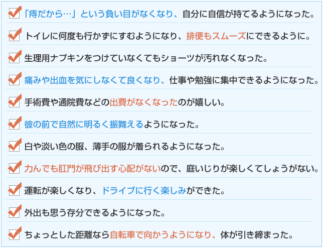 ☑　「痔だから・・・」という負い目がなくなり、自分に自信が持てるようになった。
☑　トイレに何度も行かずにすむようになり、排便もスムーズにできるように。<br />
☑　生理用ナプキンをつけていなくてもショーツが汚れなくなった。
☑　痛みや出血を気にしなくて良くなり、仕事や勉強に集中できるようになった。
☑　手術費や通院費などの出費がなくなったのが嬉しい。
☑　彼の前で自然に明るく振舞えるようになった。
☑　白や淡い色の服、薄手の服が着られるようになった。
☑　力んでも肛門が飛び出す心配がないので、庭いじりが楽しくてしょうがない。
☑　運転が楽しくなり、ドライブに行く楽しみができた。
☑　外出も思う存分できるようになった。<br />
☑　ちょっとした距離なら自転車で向かうようになり、体が引き締まった。