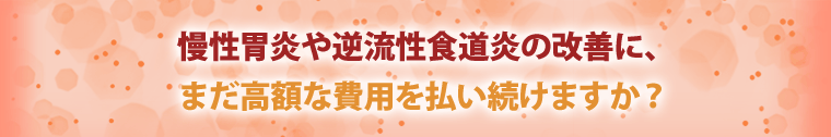 慢性胃炎や逆流性食道炎の改善に、まだ高額な費用を払い続けますか？