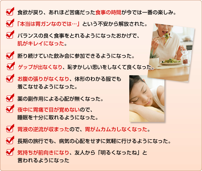 ☑　食欲が戻り、あれほど苦痛だった食事の時間が今では一番の楽しみ。
☑　「本当は胃ガンなのでは…」という不安から解放された。
☑　バランスの良く食事をとれるようになったおかげで、肌がキレイになった。
☑　断り続けていた飲み会に参加できるようになった。
☑　ゲップが出なくなり、恥ずかしい思いをしなくて良くなった。
☑　お腹の張りがなくなり、体形のわかる服でも着こなせるようになった。
☑　薬の副作用による心配が無くなった。
☑　夜中に胃痛で目が覚めないので、睡眠を十分に取れるようになった。
☑　胃液の逆流が収まったので、胃がムカムカしなくなった。
☑　長期の旅行でも、病気の心配をせずに気軽に行けるようになった。
☑　気持ちが前向きになり、友人から「明るくなったね」と言われるようになった