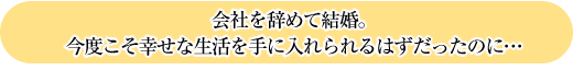 会社を辞めて結婚。
今度こそ幸せな生活を手に入れられるはずだったのに…