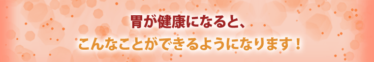胃が健康になると、こんなことができるようになります