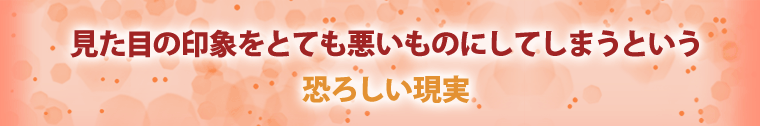 見た目の印象をとても悪いものにしてしまうという恐ろしい現実