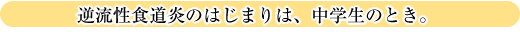 逆流性食道炎のはじまりは、中学生のとき。