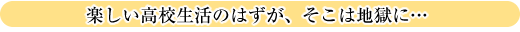 楽しい高校生活のはずが、そこは地獄に…