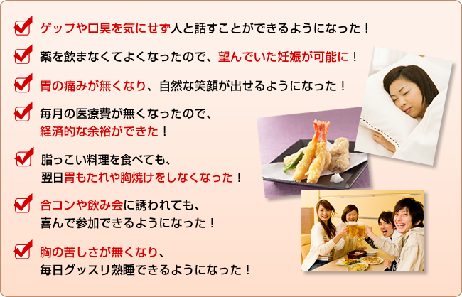 ・ゲップや口臭を気にせず人と話すことができるようになった！
・薬を飲まなくてよくなったので、望んでいた妊娠が可能に！
・胃の痛みが無くなり、自然な笑顔が出せるようになった！
・毎月の医療費が無くなったので、経済的な余裕ができた！
・脂っこい料理を食べても、翌日胃もたれや胸焼けをしなくなった！
・合コンや飲み会に誘われても、喜んで参加できるようになった！
・どんな食事でもおいしく食べられるようになった！
・海外旅行など長期のお出かけにも気軽に行ける！
・胸の苦しさが無くなり、毎日グッスリ熟睡できるようになった！