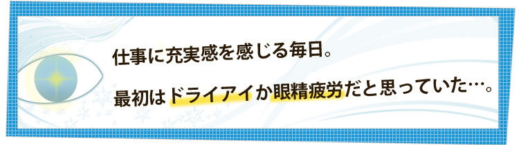 仕事に充実感を感じる毎日。最初はドライアイか眼精疲労だと思っていた・・・。