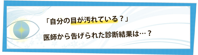 「自分の目が汚れている？」医師から告げられた診断結果は・・・。