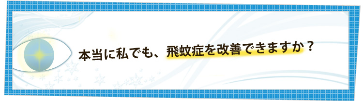 本当に私でも、飛蚊症を改善できますか？