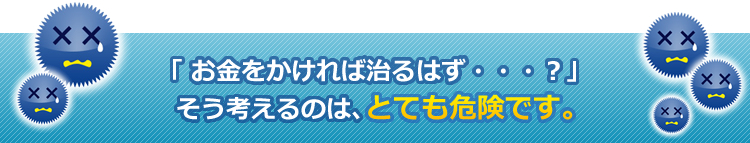 「お金をかければ治るはず・・・？」そう考えてしまうのは、とても危険です。