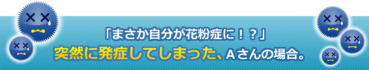 「まさか自分が花粉症に！？」突然に発症してしまった、Ａさんの場合。
