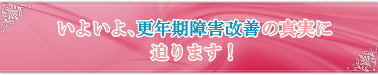 いよいよ、更年期障害改善の真実に迫ります!