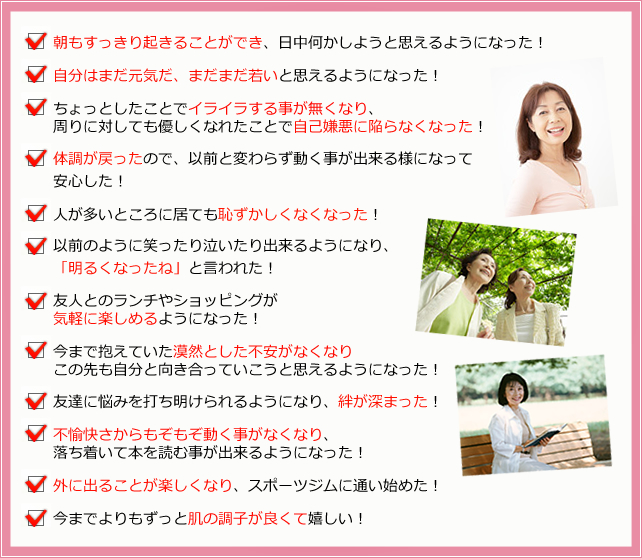 朝もすっきり起きることができ、日中何かしようと思えるようになった!
自分はまだ元気だ、まだまだ若いと思えるようになった!
ちょっとしたことでイライラする事が無くなり、周りに対しても優しくなれたことで自己嫌悪に陥らなくなった!
体調が戻ったので、以前と変わらず動く事が出来る様になって安心した!
人が多いところに居ても恥ずかしくなくなった!
以前のように笑ったり泣いたり出来るようになり、「明るくなったね」と言われた!
友人とのランチやショッピングが気軽に楽しめるようになった!
今まで抱えていた漠然とした不安がなくなりこの先も自分と向き合っていこうと思えるようになった!
友達に悩みを打ち明けられるようになり、絆が深まった!
不愉快さからもぞもぞ動く事がなくなり、落ち着いて本を読む事が出来るようになった!
外に出ることが楽しくなり、スポーツジムに通い始めた!
今までよりもずっと肌の調子が良くて嬉しい!