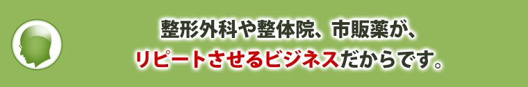 整形外科や整体院、市販薬が、リピートさせるビジネスだからです。
