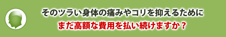 そのツラい身体の痛みやコリを抑えるためにまだ高額な費用を払い続けますか？
