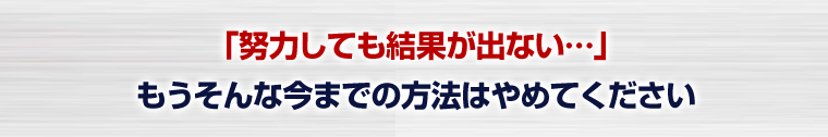 ｢努力しても結果が出ない…｣もうそんな今までの方法はやめてください