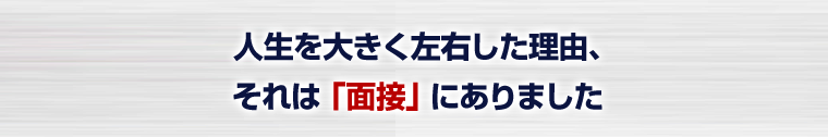 人生を大きく左右した理由、それは「面接」にありました

