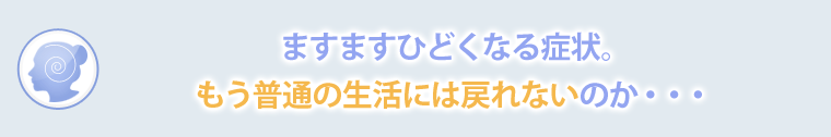 ますますひどくなる症状。もう普通の生活には戻れないのか…