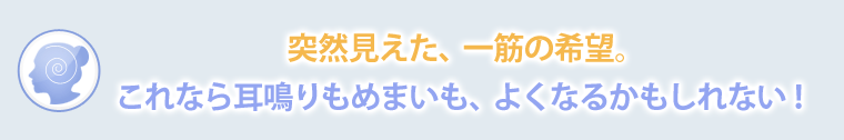 突然見えた、一筋の希望。これなら耳鳴りもめまいも、よくなるかもしれない。