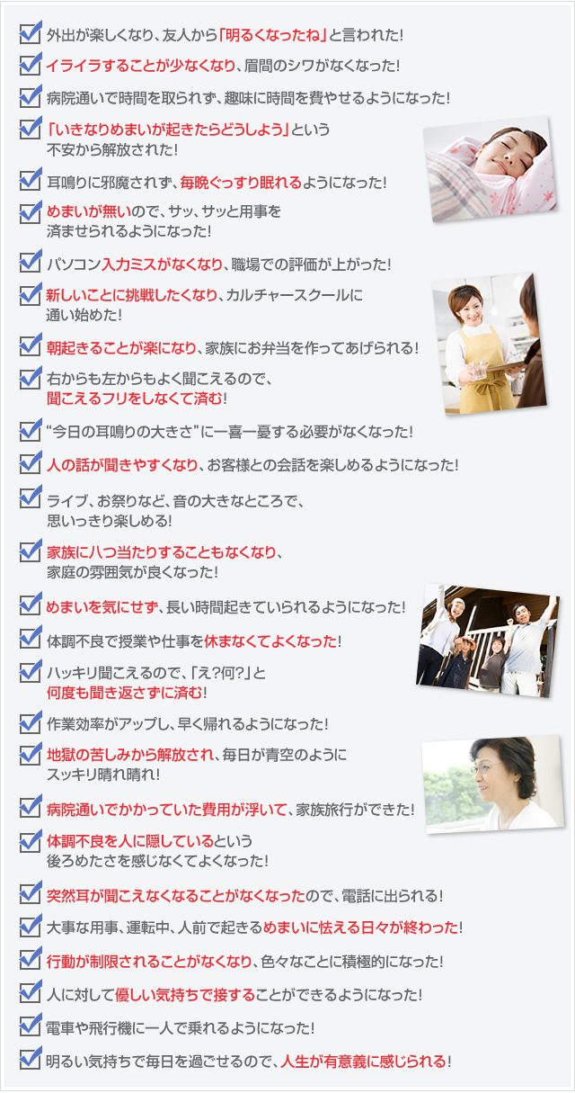 外出が楽しくなり、友人から「明るくなったね」と言われた!
イライラすることが少なくなり、眉間のシワがなくなった!
病院通いで時間を取られず、趣味に時間を費やせるようになった!
「いきなりめまいが起きたらどうしよう」という不安から解放された!
耳鳴りに邪魔されず、毎晩ぐっすり眠れるようになった!
めまいが無いので、サッ、サッと用事を済ませられるようになった!
パソコン入力ミスがなくなり、職場での評価が上がった!
新しいことに挑戦したくなり、カルチャースクールに通い始めた!
朝起きることが楽になり、家族にお弁当を作ってあげられる!
右からも左からもよく聞こえるので、聞こえるフリをしなくて済む!
“今日の耳鳴りの大きさ”に一喜一憂する必要がなくなった!
人の話が聞きやすくなり、お客様との会話を楽しめるようになった!
ライブ、お祭りなど、音の大きなところで、思いっきり楽しめる!
家族に八つ当たりすることもなくなり、家庭の雰囲気が良くなった!
めまいを気にせず、長い時間起きていられるようになった!
体調不良で授業や仕事を休まなくてよくなった!
ハッキリ聞こえるので、「え?何?」と何度も聞き返さずに済む!
作業効率がアップし、早く帰れるようになった!
地獄の苦しみから解放され、毎日が青空のようにスッキリ晴れ晴れ!
病院通いでかかっていた費用が浮いて、家族旅行ができた!
体調不良を人に隠しているという後ろめたさを感じなくてよくなった!
突然耳が聞こえなくなることがなくなったので、電話に出られる!
大事な用事、運転中、人前で起きるめまいに怯える日々が終わった!
行動が制限されることがなくなり、色々なことに積極的になった!
人に対して優しい気持ちで接することができるようになった!
電車や飛行機に一人で乗れるようになった!
明るい気持ちで毎日を過ごせるので、人生が有意義に感じられる!