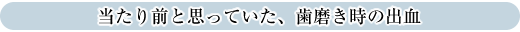 当たり前と思っていた、歯磨き時の出血