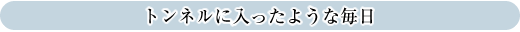 トンネルに入ったような毎日