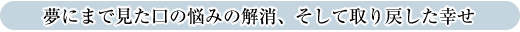 夢にまで見た口の悩みの解消、そして取り戻した幸せ