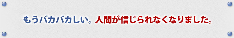 もうバカバカしい。人間が信じられなくなりました。