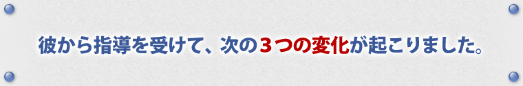 彼から指導を受けて、次の3つの変化が起こりました。