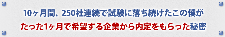 10ヶ月間、250社連続で試験に落ち続けたこの僕がたった1ヶ月で希望する企業から内定をもらった秘密。