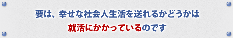 要は、幸せな社会人生活を送れるかどうかは、就活にかかっているのです。