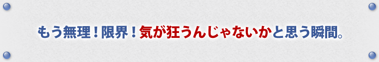 もう無理！限界！気が狂うんじゃないか、と思う瞬間。