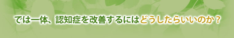 では一体、認知症を改善するにはどうしたらいいのか？