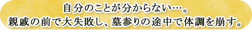 自分のことが分からない…。親戚の前で大失敗し、墓参りの途中で体調を崩す。