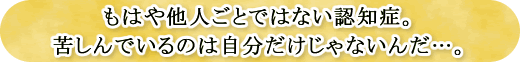 もはや他人ごとではない認知症。苦しんでいるのは自分だけじゃないんだ…。