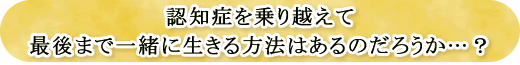 認知症を乗り越えて最後まで一緒に生きる方法はあるのだろうか…？