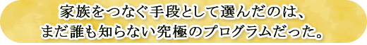 家族をつなぐ手段として選んだのは、まだ誰も知らない究極のプログラムだった。