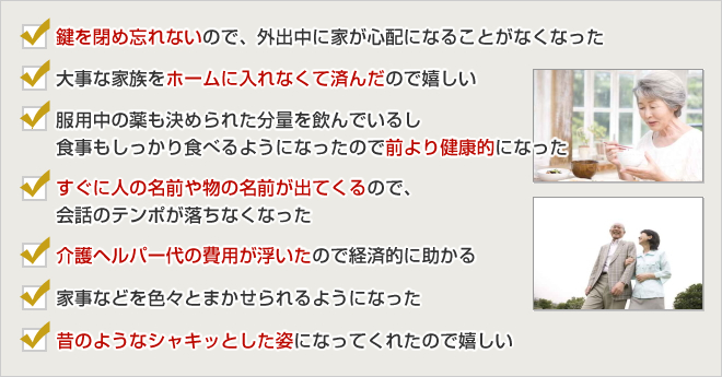 ・鍵を閉め忘れないので、外出中に家が心配になることがなくなった
・大事な家族をホームに入れなくて済んだので嬉しい
・服用中の薬も決められた分量を飲んでいるし食事もしっかり食べる
　ようになったので前より健康的になった<br />
・すぐに人の名前や物の名前が出てくるので、会話のテンポが落ちなくなった
・介護ヘルパー代の費用が浮いたので経済的に助かる
・家事などを色々とまかせられるようになった
・昔のようなシャキッとした姿になってくれたので嬉しい
