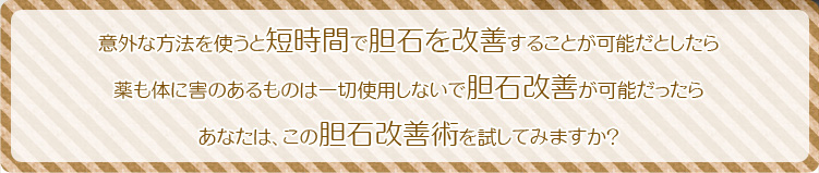意外な方法を使うと短時間で胆石を改善することが可能だとしたら
薬も体に害のあるものは一切使用しないで胆石改善が可能だったら
あなたは、この胆石改善術を試してみますか?