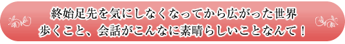 終始足先を気にしなくなってから広がった世界
歩くこと、会話がこんなに素晴らしいことなんて！