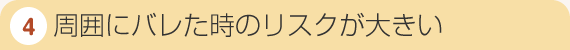 4．周囲にバレた時のリスクが大きい