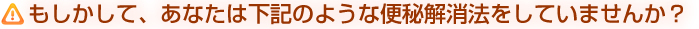 もしかして、あなたは下記のような便秘解消法をしていませんか？