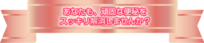 あなたも、頑固な便秘をスッキリ解消しませんか？