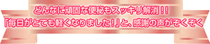 どんなに頑固な便秘もスッキリ解消！！「毎日がとても軽くなりました！」と、感謝の声がぞくぞく