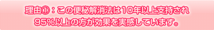 理由①　この便秘解消法は、10年以上支持され95％以上の方が効果を実感しています。